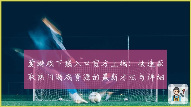 爱游戏下载入口官方上线：快速获取热门游戏资源的最新方法与详细教程