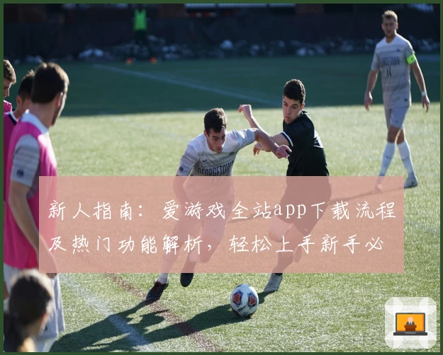 新人指南：爱游戏全站app下载流程及热门功能解析，轻松上手新手必备平台