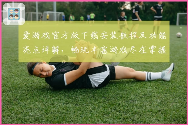 爱游戏官方版下载安装教程及功能亮点详解，畅玩丰富游戏尽在掌握