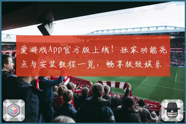 爱游戏App官方版上线！独家功能亮点与安装教程一览，畅享极致娱乐新体验