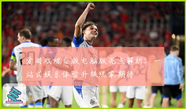 爱游戏综合版电脑版亮点解析：一站式娱乐体验升级玩家期待