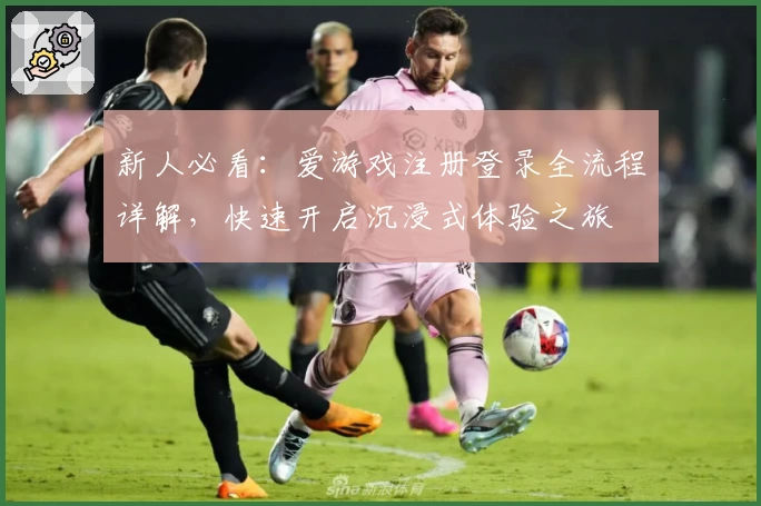 新人必看：爱游戏注册登录全流程详解，快速开启沉浸式体验之旅