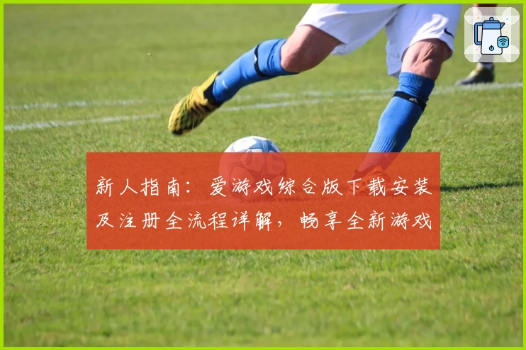新人指南：爱游戏综合版下载安装及注册全流程详解，畅享全新游戏体验