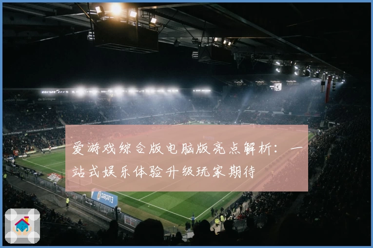 爱游戏综合版电脑版亮点解析：一站式娱乐体验升级玩家期待