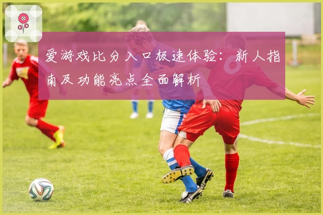 爱游戏比分入口极速体验：新人指南及功能亮点全面解析