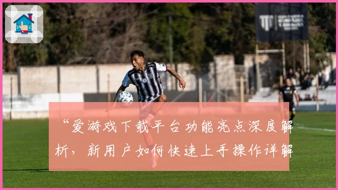 “爱游戏下载平台功能亮点深度解析，新用户如何快速上手操作详解”