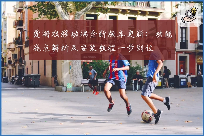 爱游戏移动端全新版本更新：功能亮点解析及安装教程一步到位