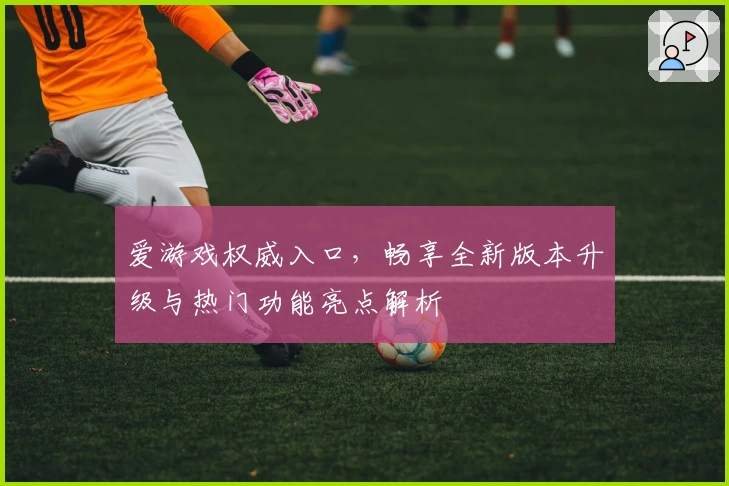 爱游戏权威入口，畅享全新版本升级与热门功能亮点解析