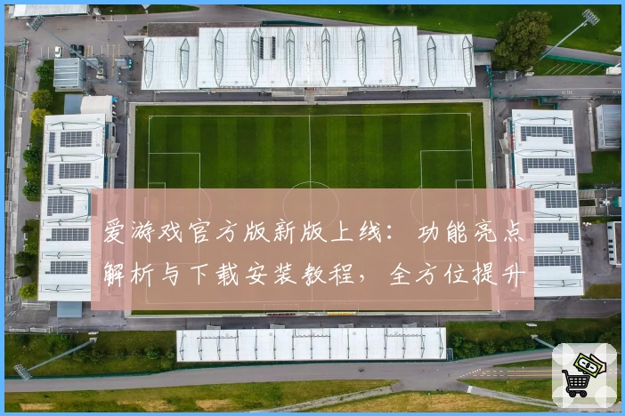 爱游戏官方版新版上线:功能亮点解析与下载安装教程,全方位提升你的娱乐体验