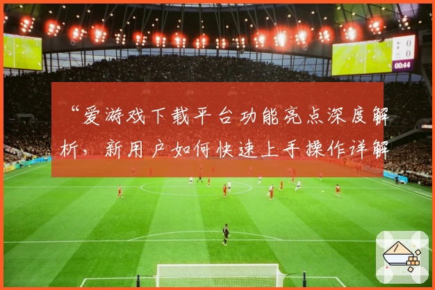 “爱游戏下载平台功能亮点深度解析，新用户如何快速上手操作详解”