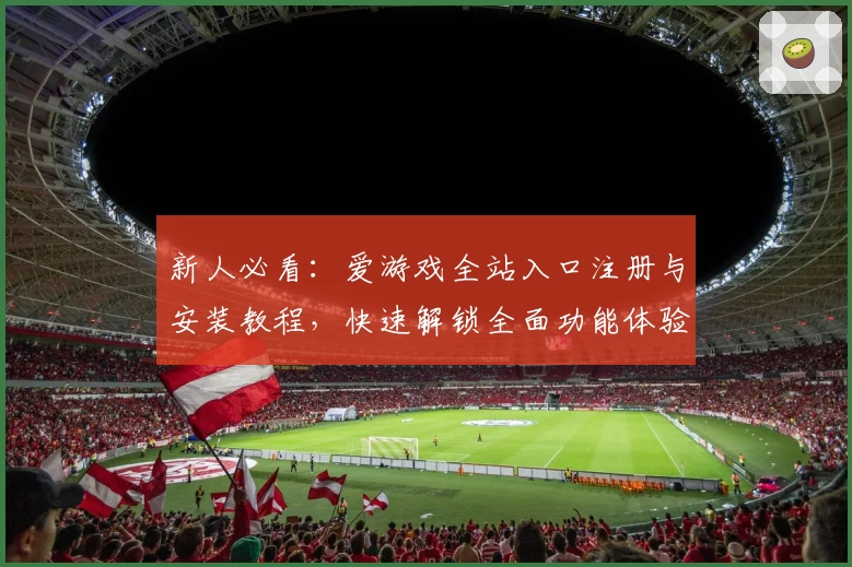 新人必看：爱游戏全站入口注册与安装教程，快速解锁全面功能体验