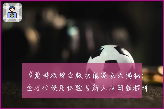 《爱游戏综合版功能亮点大揭秘：全方位使用体验与新人注册教程详解》